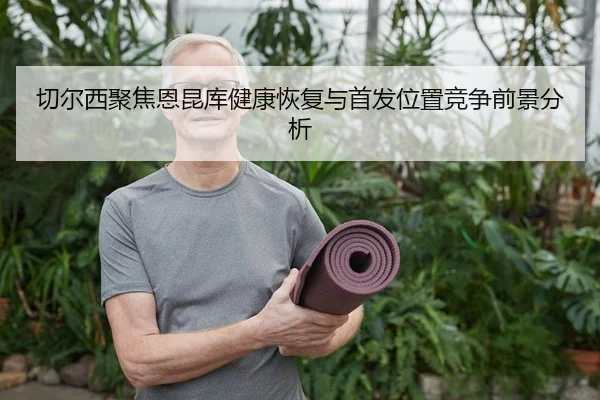 切尔西聚焦恩昆库健康恢复与首发位置竞争前景分析