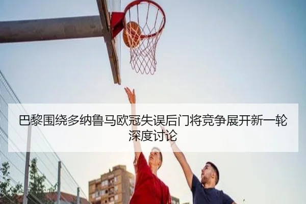 巴黎围绕多纳鲁马欧冠失误后门将竞争展开新一轮深度讨论